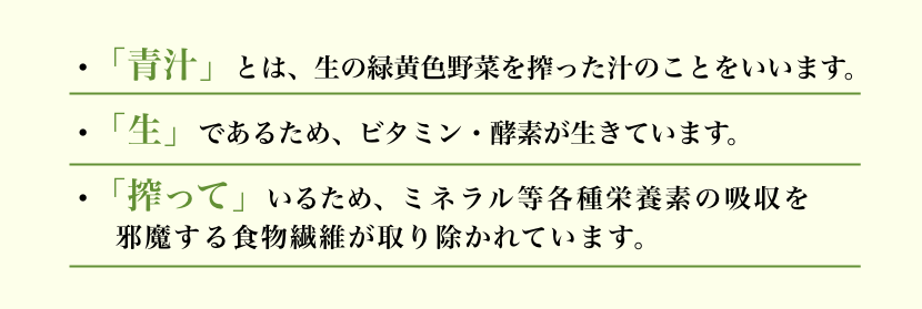 •「青汁」とは、生の緑黄色野菜を搾った汁のことをいいます。 •「生」であるため、ビタミン・酵素が生きています。 •「搾って」いるため、ミネラル等各種栄養素の吸収を邪魔する食物繊維が取り除かれています。